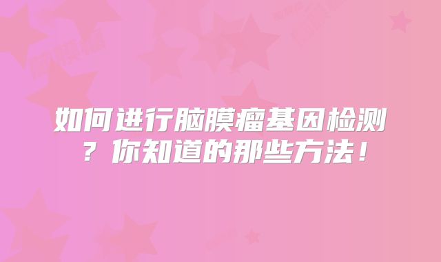 如何进行脑膜瘤基因检测？你知道的那些方法！