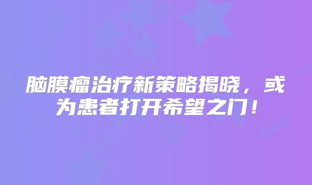 脑膜瘤治疗新策略揭晓，或为患者打开希望之门！