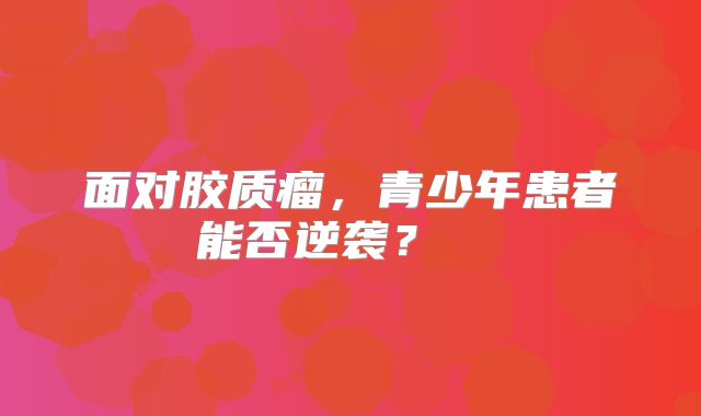 面对胶质瘤，青少年患者能否逆袭？  