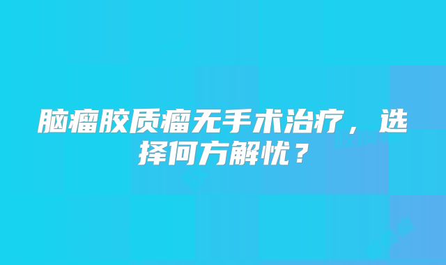 脑瘤胶质瘤无手术治疗，选择何方解忧？