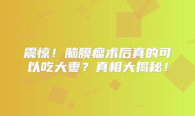 震惊！脑膜瘤术后真的可以吃大枣？真相大揭秘！