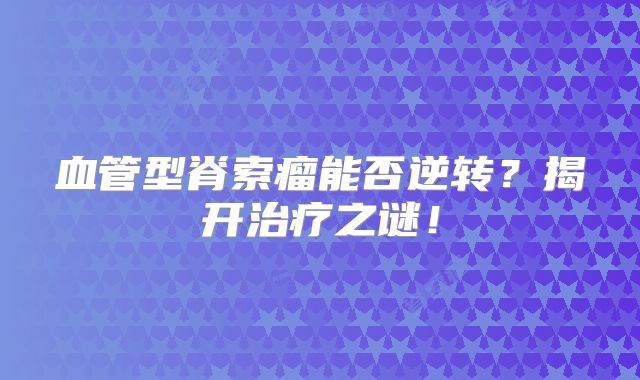 血管型脊索瘤能否逆转？揭开治疗之谜！