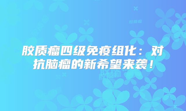 胶质瘤四级免疫组化：对抗脑瘤的新希望来袭！