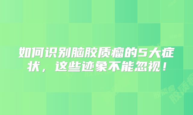 如何识别脑胶质瘤的5大症状，这些迹象不能忽视！