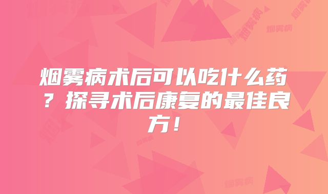 烟雾病术后可以吃什么药？探寻术后康复的最佳良方！