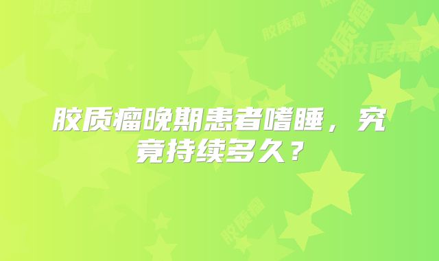 胶质瘤晚期患者嗜睡，究竟持续多久？