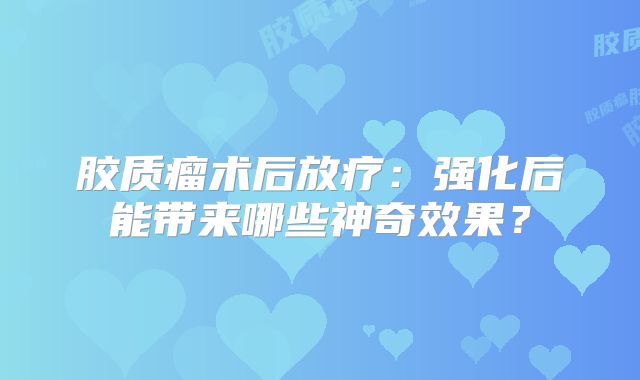 胶质瘤术后放疗：强化后能带来哪些神奇效果？