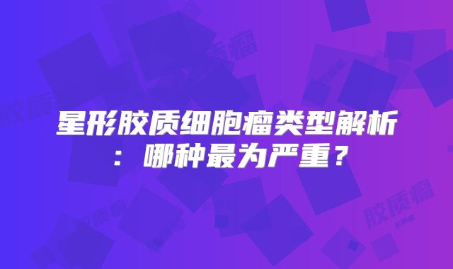 星形胶质细胞瘤类型解析：哪种最为严重？