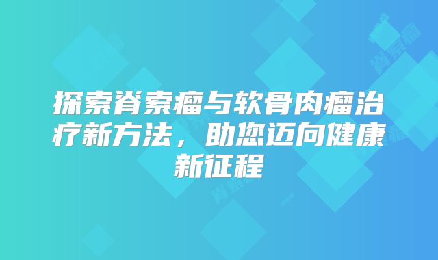 探索脊索瘤与软骨肉瘤治疗新方法，助您迈向健康新征程