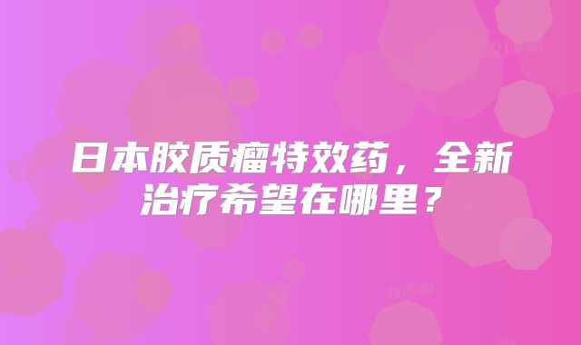日本胶质瘤特效药，全新治疗希望在哪里？