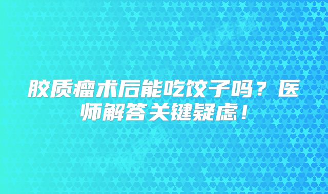 胶质瘤术后能吃饺子吗？医师解答关键疑虑！