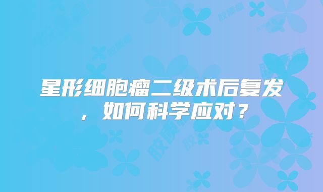 星形细胞瘤二级术后复发，如何科学应对？