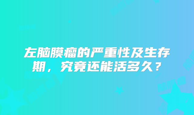 左脑膜瘤的严重性及生存期，究竟还能活多久？
