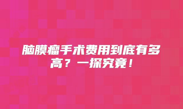 脑膜瘤手术费用到底有多高？一探究竟！