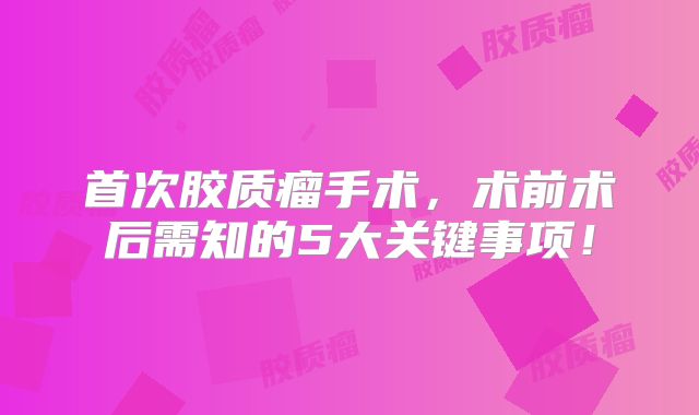 首次胶质瘤手术，术前术后需知的5大关键事项！