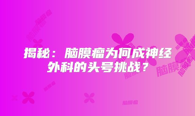 揭秘：脑膜瘤为何成神经外科的头号挑战？