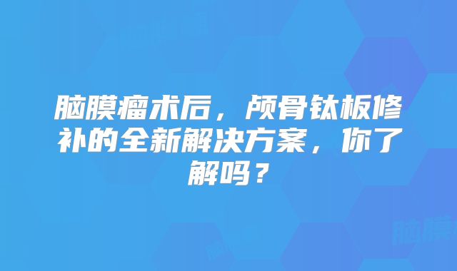 脑膜瘤术后，颅骨钛板修补的全新解决方案，你了解吗？