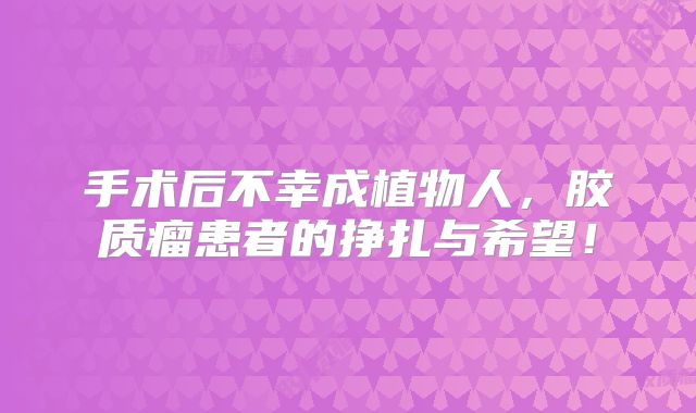手术后不幸成植物人，胶质瘤患者的挣扎与希望！