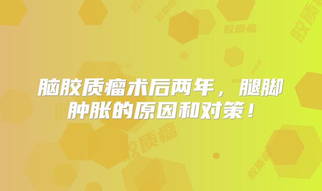 脑胶质瘤术后两年，腿脚肿胀的原因和对策！