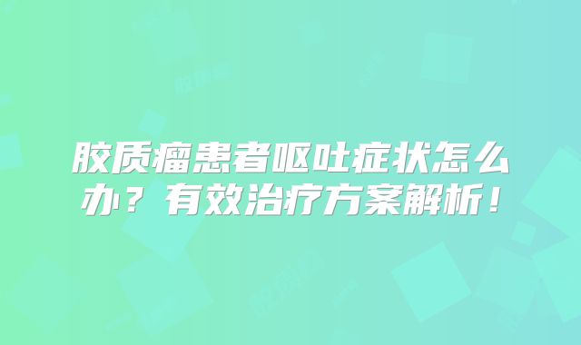 胶质瘤患者呕吐症状怎么办？有效治疗方案解析！
