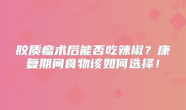 胶质瘤术后能否吃辣椒？康复期间食物该如何选择！
