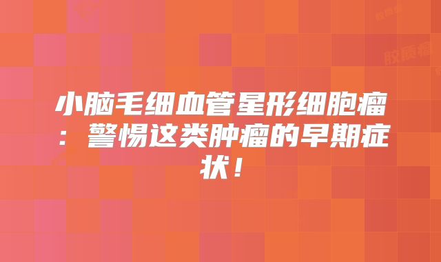 小脑毛细血管星形细胞瘤：警惕这类肿瘤的早期症状！
