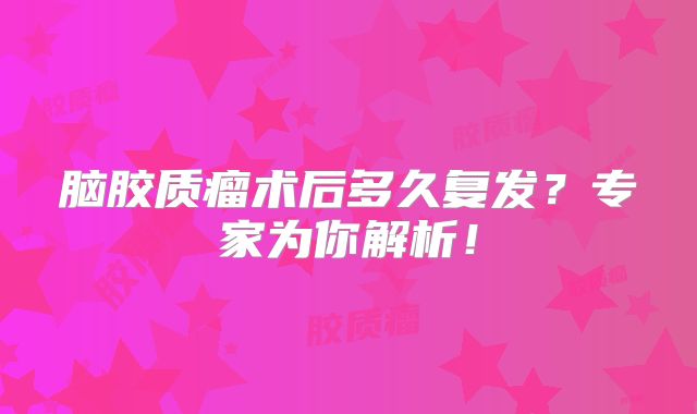 脑胶质瘤术后多久复发？专家为你解析！