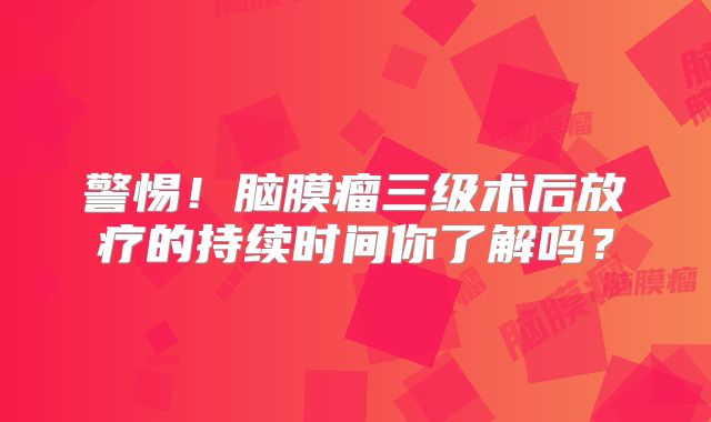 警惕！脑膜瘤三级术后放疗的持续时间你了解吗？
