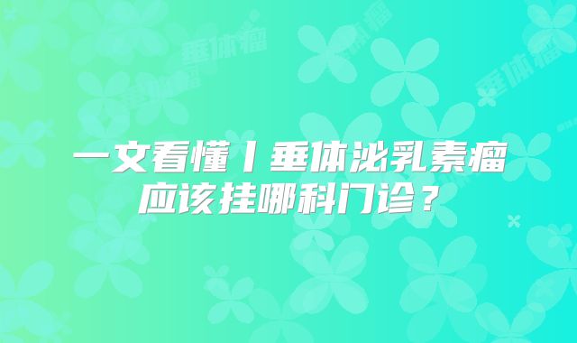 一文看懂丨垂体泌乳素瘤应该挂哪科门诊？