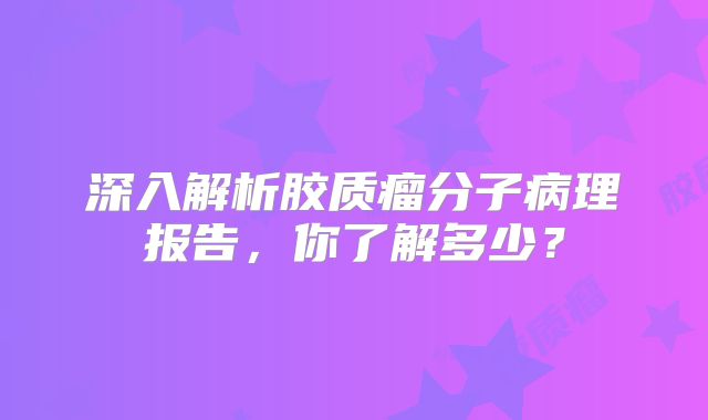 深入解析胶质瘤分子病理报告，你了解多少？