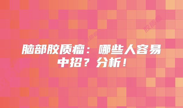 脑部胶质瘤：哪些人容易中招？分析！
