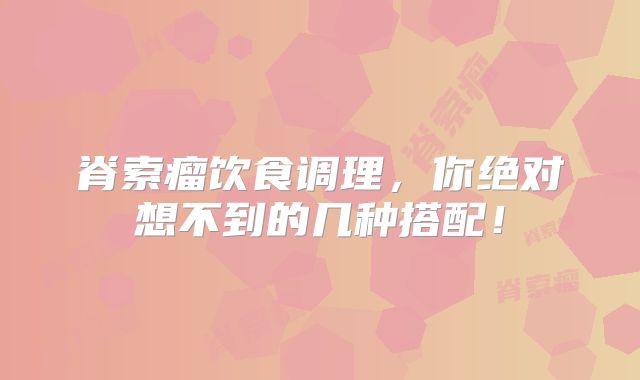 脊索瘤饮食调理，你绝对想不到的几种搭配！