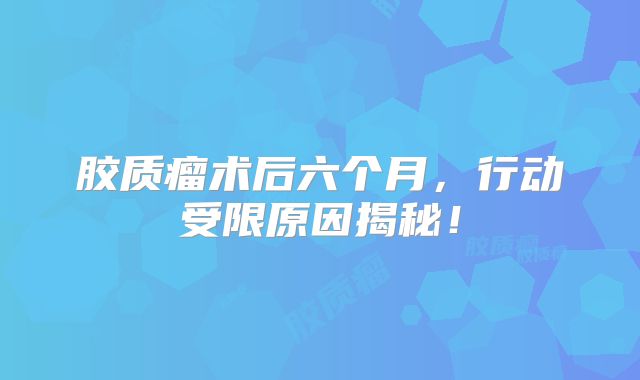 胶质瘤术后六个月，行动受限原因揭秘！