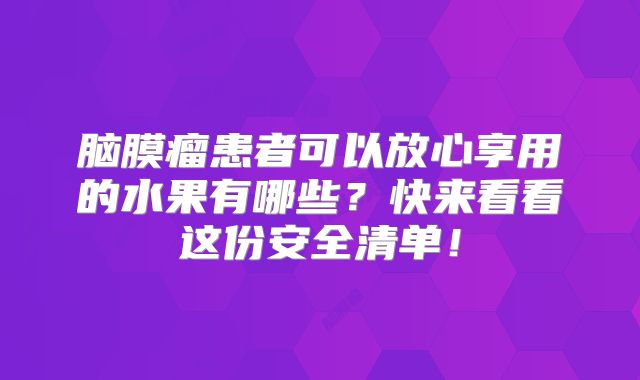 脑膜瘤患者可以放心享用的水果有哪些？快来看看这份安全清单！