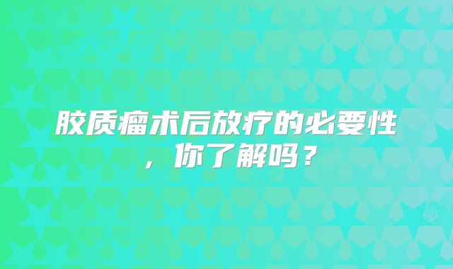 胶质瘤术后放疗的必要性，你了解吗？