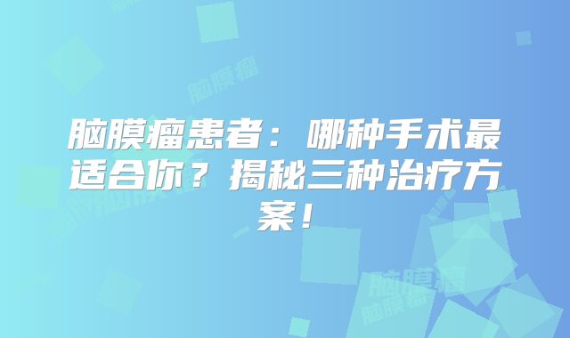 脑膜瘤患者：哪种手术最适合你？揭秘三种治疗方案！