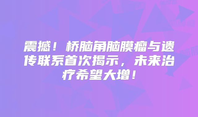 震撼！桥脑角脑膜瘤与遗传联系首次揭示，未来治疗希望大增！