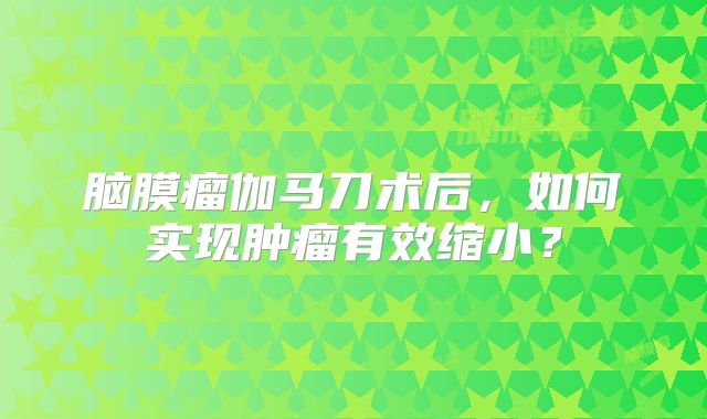 脑膜瘤伽马刀术后，如何实现肿瘤有效缩小？
