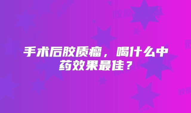 手术后胶质瘤，喝什么中药效果最佳？