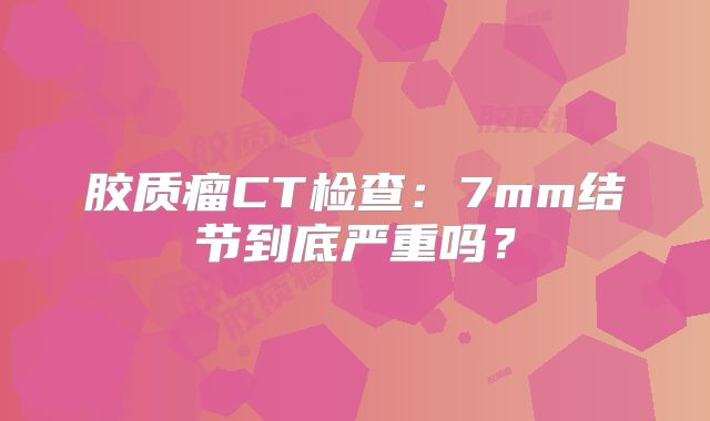 胶质瘤CT检查：7mm结节到底严重吗？