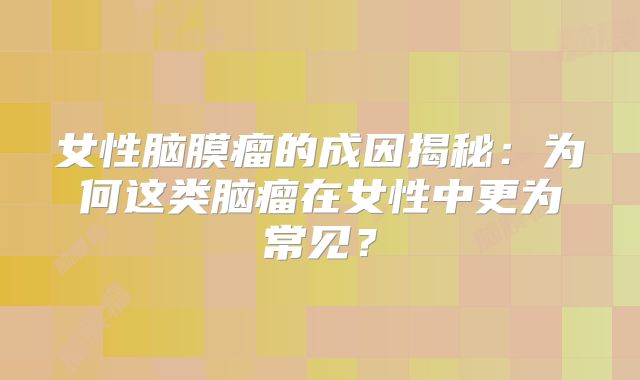 女性脑膜瘤的成因揭秘：为何这类脑瘤在女性中更为常见？
