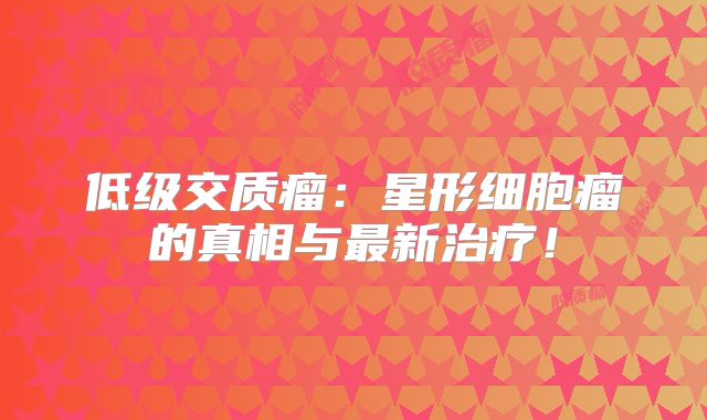 低级交质瘤：星形细胞瘤的真相与最新治疗！