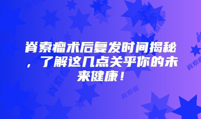 脊索瘤术后复发时间揭秘，了解这几点关乎你的未来健康！