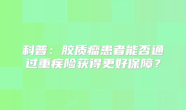 科普：胶质瘤患者能否通过重疾险获得更好保障？
