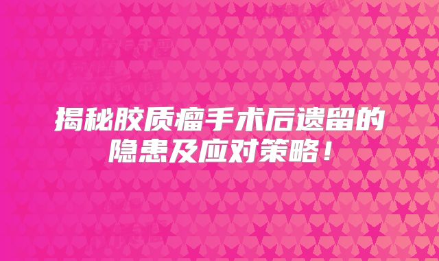 揭秘胶质瘤手术后遗留的隐患及应对策略！
