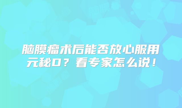 脑膜瘤术后能否放心服用元秘D？看专家怎么说！