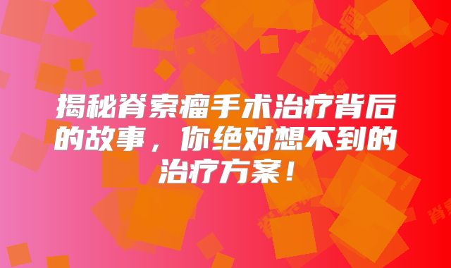 揭秘脊索瘤手术治疗背后的故事，你绝对想不到的治疗方案！