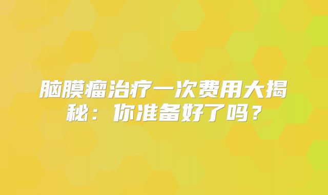 脑膜瘤治疗一次费用大揭秘：你准备好了吗？