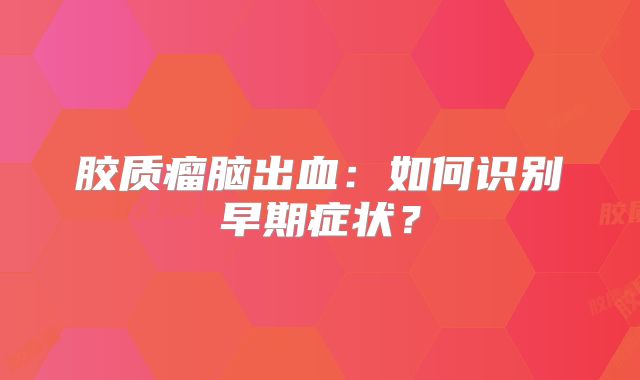 胶质瘤脑出血：如何识别早期症状？