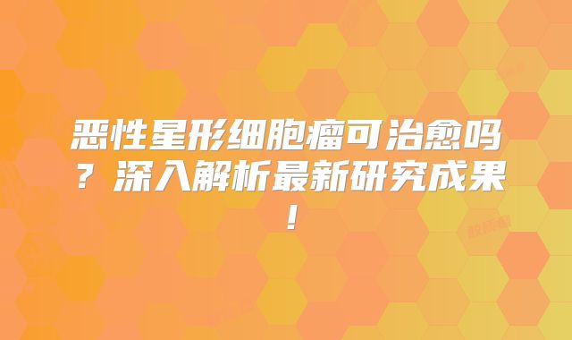 恶性星形细胞瘤可治愈吗？深入解析最新研究成果！